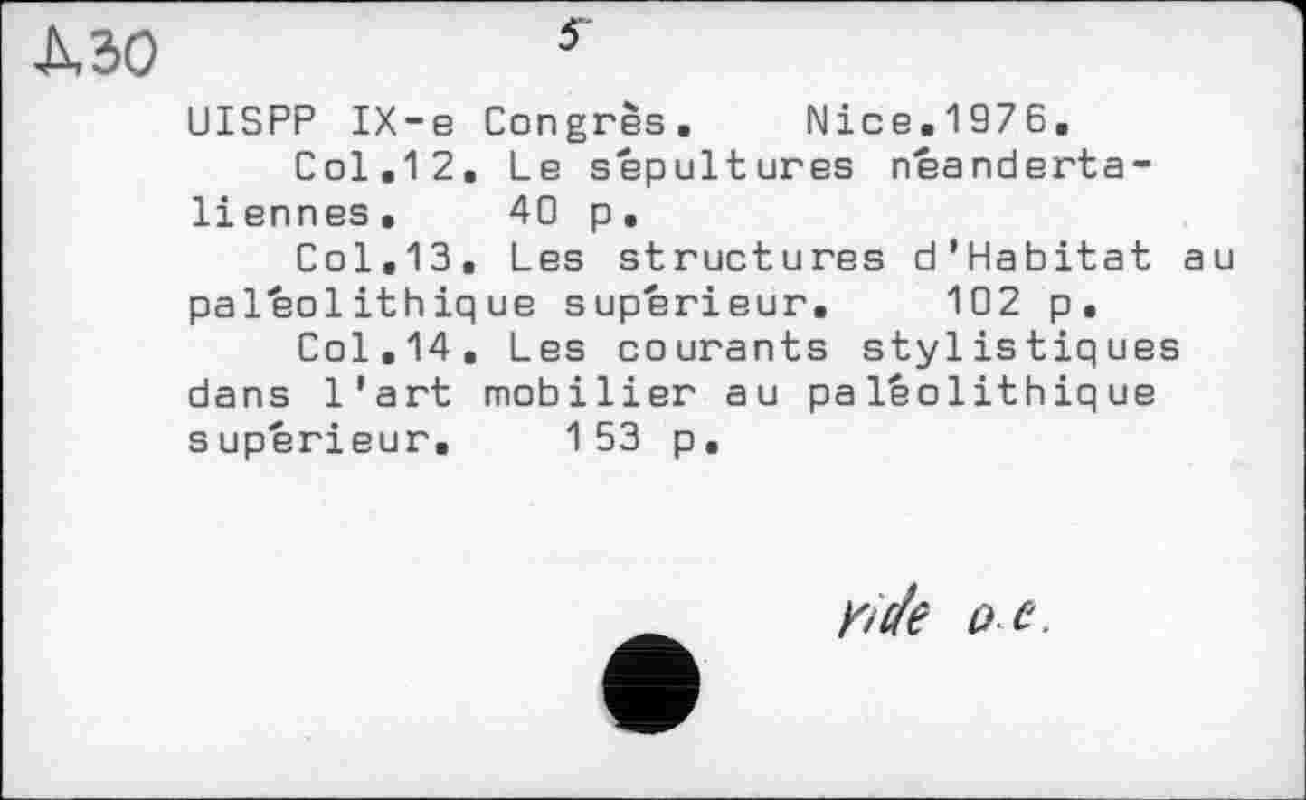 ﻿кзо	5
UISPP IX-e Congrès. Nice.1976.
Col.12. Le sepultures néanderta-liennes, 40 p.
Col.13. Les structures d'Habitat au paléolithique supérieur. 102 p.
Col.14, Les courants stylistiques dans l'art mobilier au paléolithique supérieur. 153 p.
frc/е oe.